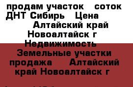 продам участок 8 соток ДНТ Сибирь › Цена ­ 200 000 - Алтайский край, Новоалтайск г. Недвижимость » Земельные участки продажа   . Алтайский край,Новоалтайск г.